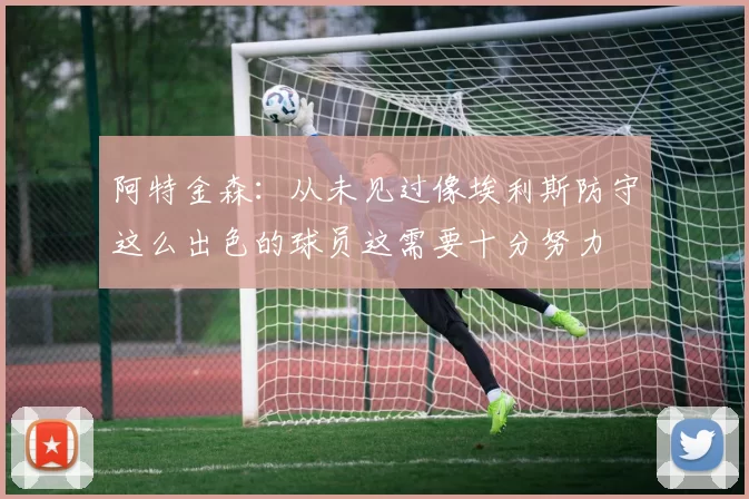 阿特金森：从未见过像埃利斯防守这么出色的球员这需要十分努力