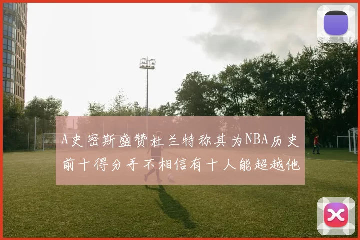 A史密斯盛赞杜兰特称其为NBA历史前十得分手不相信有十人能超越他