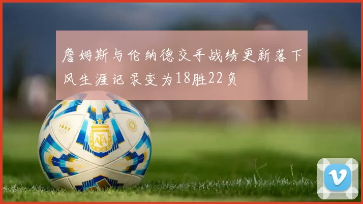 詹姆斯与伦纳德交手战绩更新落下风生涯记录变为18胜22负