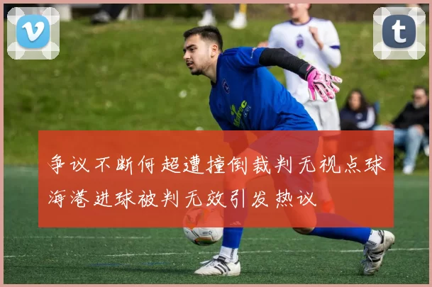 争议不断何超遭撞倒裁判无视点球海港进球被判无效引发热议