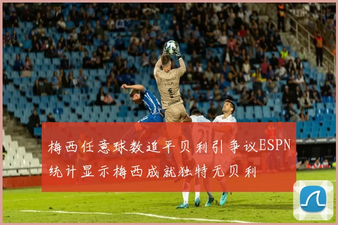 梅西任意球数追平贝利引争议ESPN统计显示梅西成就独特无贝利