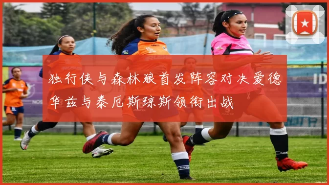 独行侠与森林狼首发阵容对决爱德华兹与泰厄斯琼斯领衔出战