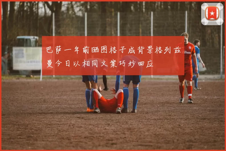 巴萨一年前晒图格子成背景格列兹曼今日以相同文案巧妙回应