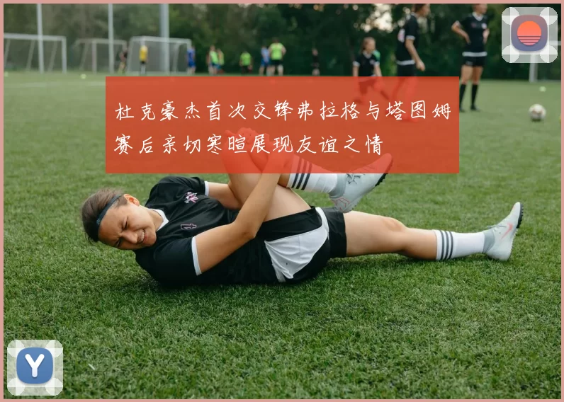 杜克豪杰首次交锋弗拉格与塔图姆赛后亲切寒暄展现友谊之情