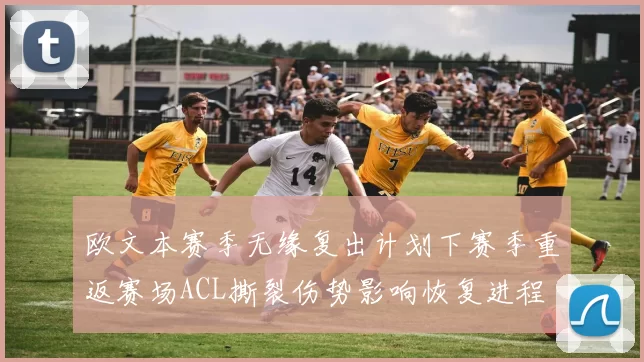 欧文本赛季无缘复出计划下赛季重返赛场ACL撕裂伤势影响恢复进程