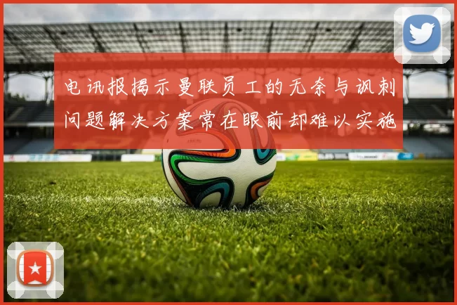 电讯报揭示曼联员工的无奈与讽刺问题解决方案常在眼前却难以实施