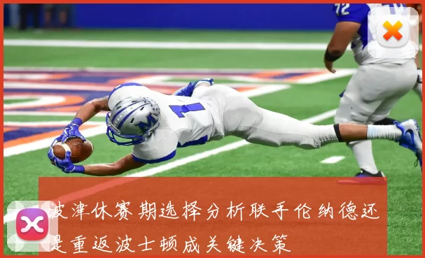 波津休赛期选择分析联手伦纳德还是重返波士顿成关键决策