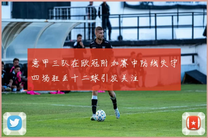 意甲三队在欧冠附加赛中防线失守四场狂丢十二球引发关注