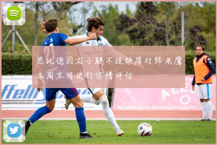 恩比德因右小腿不适缺席对阵老鹰本周末将进行伤情评估