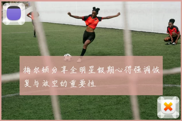 梅尔顿分享全明星假期心得强调恢复与放空的重要性