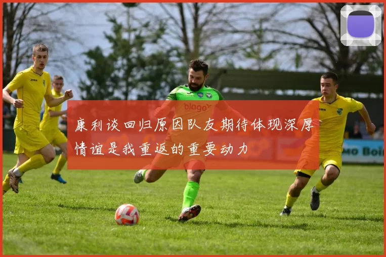 康利谈回归原因队友期待体现深厚情谊是我重返的重要动力