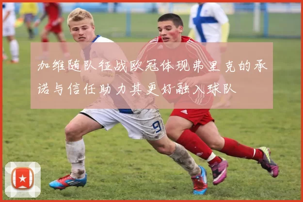 加维随队征战欧冠体现弗里克的承诺与信任助力其更好融入球队